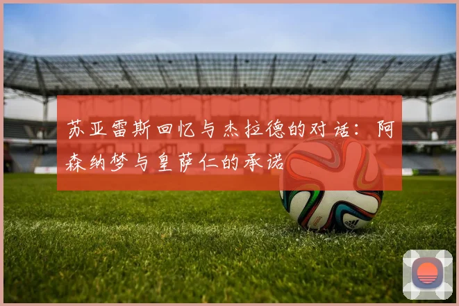 苏亚雷斯回忆与杰拉德的对话：阿森纳梦与皇萨仁的承诺