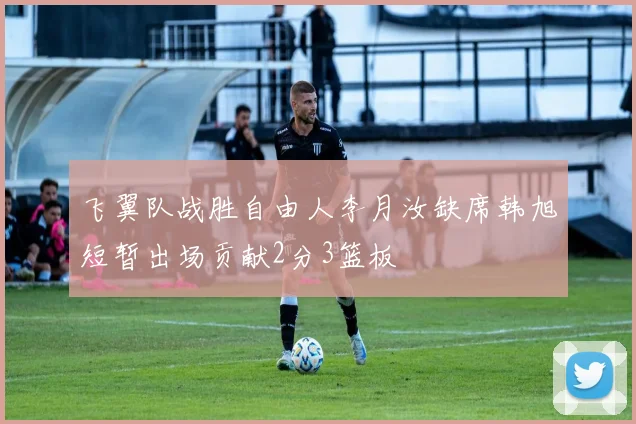 飞翼队战胜自由人李月汝缺席韩旭短暂出场贡献2分3篮板