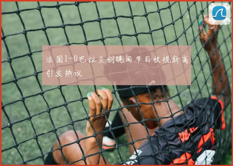 法国1-0巴拉圭创晚间节目收视新高引发热议