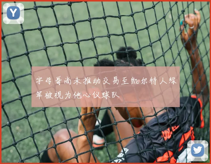 字母哥尚未推动交易至凯尔特人绿军被视为他心仪球队