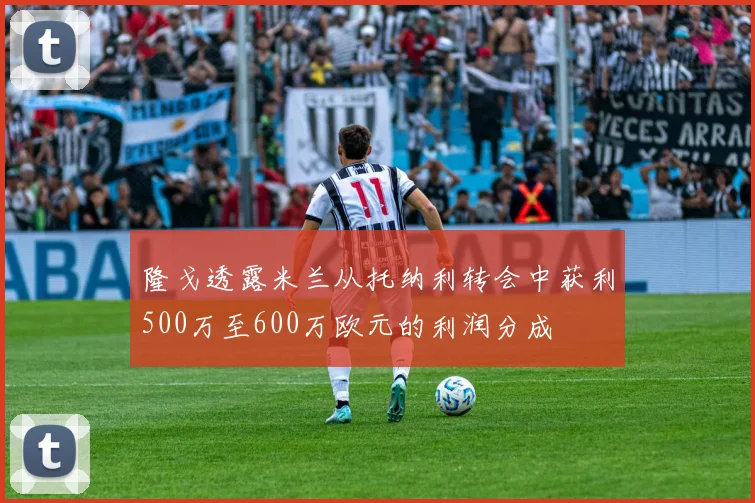 隆戈透露米兰从托纳利转会中获利500万至600万欧元的利润分成