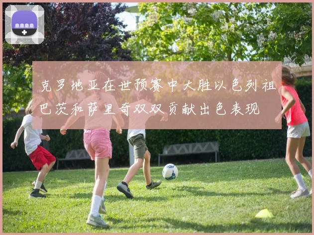 克罗地亚在世预赛中大胜以色列祖巴茨和萨里奇双双贡献出色表现