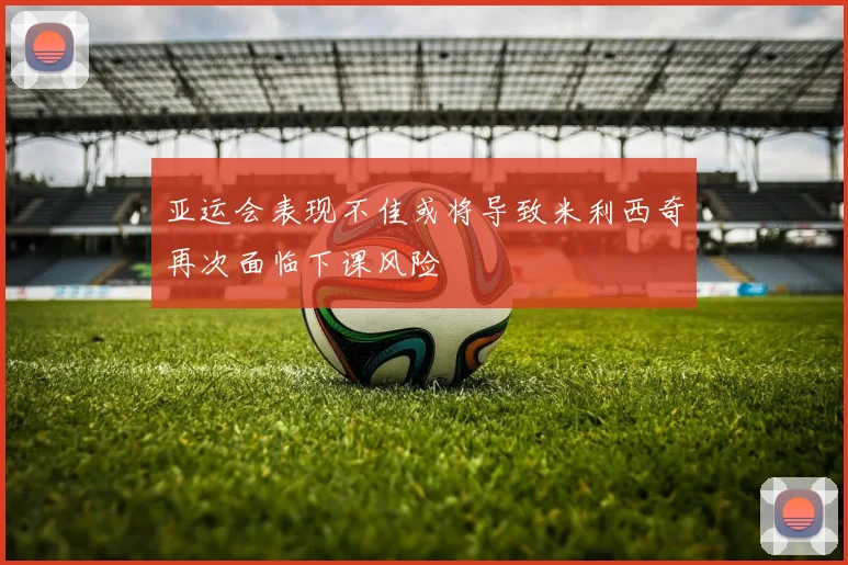亚运会表现不佳或将导致米利西奇再次面临下课风险