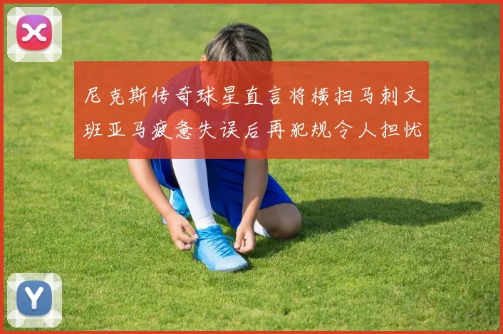 尼克斯传奇球星直言将横扫马刺文班亚马疲惫失误后再犯规令人担忧
