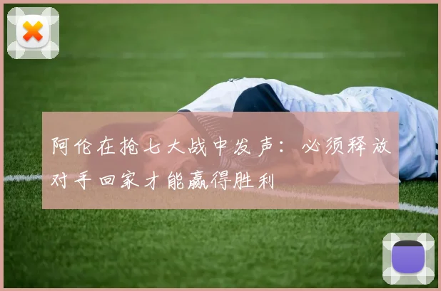 阿伦在抢七大战中发声：必须释放对手回家才能赢得胜利