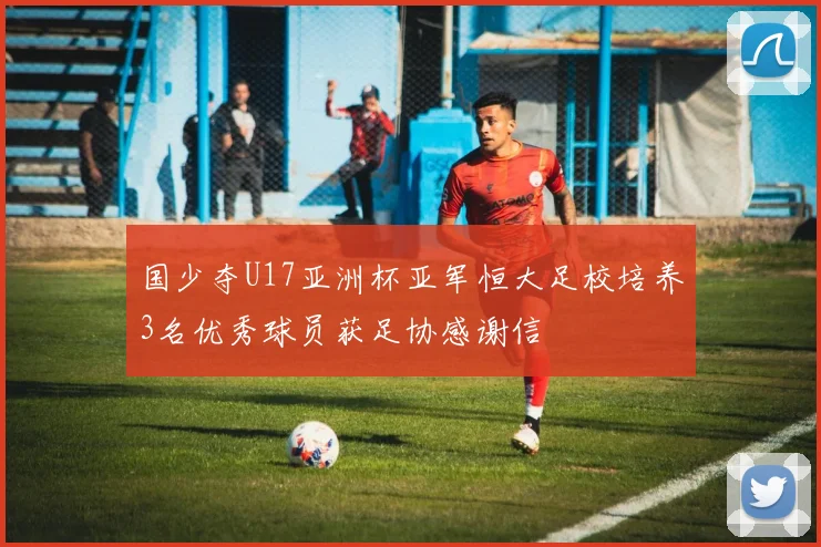 国少夺U17亚洲杯亚军恒大足校培养3名优秀球员获足协感谢信